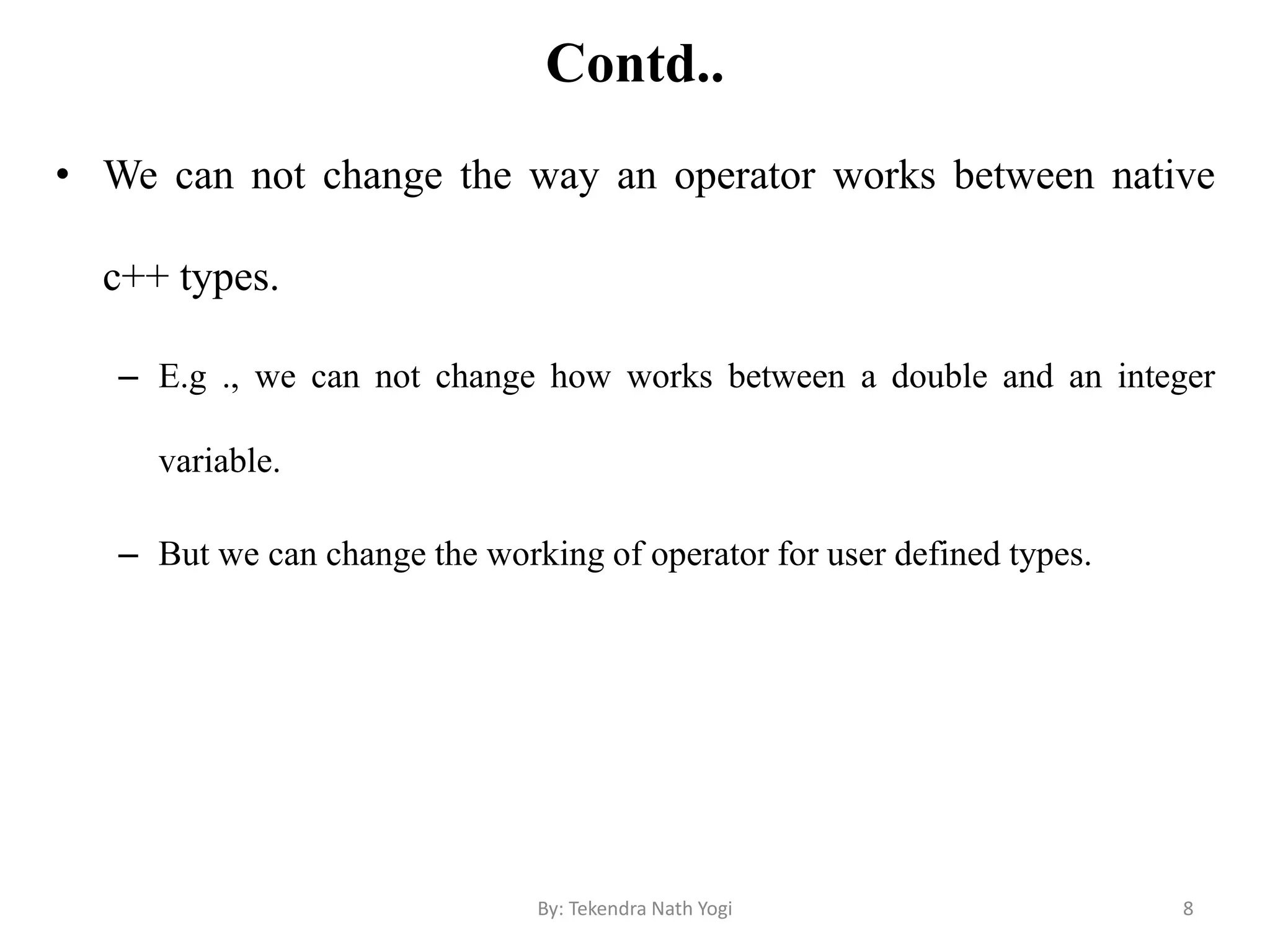 Contd..
• We can not change the way an operator works between native
c++ types.
– E.g ., we can not change how works between a double and an integer
variable.
– But we can change the working of operator for user defined types.
8By: Tekendra Nath Yogi
 