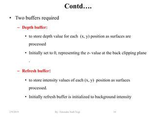 Contd….
• Two buffers required
– Depth buffer:
• to store depth value for each (x, y) position as surfaces are
processed
• Initially set to 0, representing the z- value at the back clipping plane
.
– Refresh buffer:
• to store intensity values of each (x, y) position as surfaces
processed.
• Initially refresh buffer is initialized to background intensity
10By: Tekendra Nath Yogi2/9/2019
 