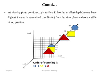 Contd…
• At viewing plane position (x, y), surface S1 has the smallest depth( means have
highest Z value in normalized coordinate.) from the view plane and so is visible
at top position
11By: Tekendra Nath Yogi2/9/2019
 