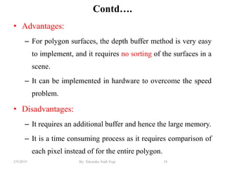 Contd….
• Advantages:
– For polygon surfaces, the depth buffer method is very easy
to implement, and it requires no sorting of the surfaces in a
scene.
– It can be implemented in hardware to overcome the speed
problem.
• Disadvantages:
– It requires an additional buffer and hence the large memory.
– It is a time consuming process as it requires comparison of
each pixel instead of for the entire polygon.
18By: Tekendra Nath Yogi2/9/2019
 