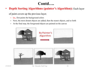 Contd….
• Depth Sorting Algorithms (painter’s Algorithm): Each layer
of paint covers up the previous layer.
– i.e., first paints the background colors
– Next, the most distant objects are added, then the nearer objects, and so forth
– At the final step, the foreground objects are painted on the canvas
20By: Tekendra Nath Yogi2/9/2019
 
