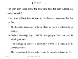 Contd….
• For scan conversion make the following tests for each surface that
overlaps with S.
• If any one of these tests is true, no reordering is necessary for that
surface.
– The bounding rectangles in the xy plane for the two surfaces do not
overlap
– Surface S is completely behind the overlapping surface relative to the
viewing position.
– The overlapping surface is completely in front of S relative to the
viewing position.
– The projections of the two surfaces onto the view plane do not overlap.
22By: Tekendra Nath Yogi2/9/2019
 