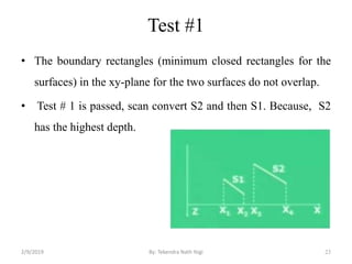 Test #1
• The boundary rectangles (minimum closed rectangles for the
surfaces) in the xy-plane for the two surfaces do not overlap.
• Test # 1 is passed, scan convert S2 and then S1. Because, S2
has the highest depth.
23By: Tekendra Nath Yogi2/9/2019
 