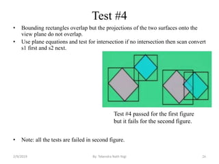 Test #4
• Bounding rectangles overlap but the projections of the two surfaces onto the
view plane do not overlap.
• Use plane equations and test for intersection if no intersection then scan convert
s1 first and s2 next.
• Note: all the tests are failed in second figure.
26
Test #4 passed for the first figure
but it fails for the second figure.
By: Tekendra Nath Yogi2/9/2019
 