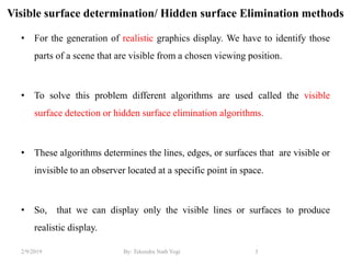 Visible surface determination/ Hidden surface Elimination methods
• For the generation of realistic graphics display. We have to identify those
parts of a scene that are visible from a chosen viewing position.
• To solve this problem different algorithms are used called the visible
surface detection or hidden surface elimination algorithms.
• These algorithms determines the lines, edges, or surfaces that are visible or
invisible to an observer located at a specific point in space.
• So, that we can display only the visible lines or surfaces to produce
realistic display.
3By: Tekendra Nath Yogi2/9/2019
 