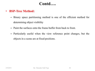 Contd….
• BSP-Tree Method:
– Binary space partitioning method is one of the efficient method for
determining object visibility
– Paint the surfaces onto the frame buffer from back to front.
– Particularly useful when the view reference point changes, but the
objects in a scene are at fixed positions.
30By: Tekendra Nath Yogi2/9/2019
 