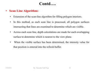 Contd….
• Scan Line Algorithm:
• Extension of the scan-line algorithm for filling polygon interiors.
• In this method, as each scan line is processed, all polygon surfaces
intersecting that lines are examined to determine which are visible.
• Across each scan line, depth calculations are made for each overlapping
surface to determine which is nearest to the view plane.
• When the visible surface has been determined, the intensity value for
that position is entered into the refresh buffer.
33By: Tekendra Nath Yogi2/9/2019
 