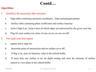 Contd…
Algorithm:
1. Initialize the necessary data structure
a. Edge table containing end point coordinates, slope and polygon pointer.
b. Surface table containing plane coefficients and surface intensity
c. Active Edge List, keep a trace of which edges are intersected by the given scan line
d. Flag for each surface (on entry of scan set on, on exit set off)
2. For each scan line repeat
a. update active edge list
b. determine point of intersection and set surface on or off.
c. If flag is on, store its Intensity value in the refresh buffer
d. If more than one surface is on, do depth sorting and store the intensity of surface
nearest to view plane in the refresh buffer
34By: Tekendra Nath Yogi2/9/2019
 