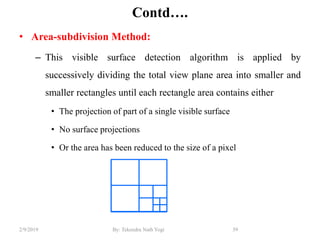 Contd….
• Area-subdivision Method:
– This visible surface detection algorithm is applied by
successively dividing the total view plane area into smaller and
smaller rectangles until each rectangle area contains either
• The projection of part of a single visible surface
• No surface projections
• Or the area has been reduced to the size of a pixel
39By: Tekendra Nath Yogi2/9/2019
 