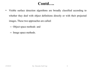 Contd….
• Visible surface detection algorithms are broadly classified according to
whether they deal with object definitions directly or with their projected
images. These two approaches are called:
– Object space methods and
– Image space methods.
4By: Tekendra Nath Yogi2/9/2019
 