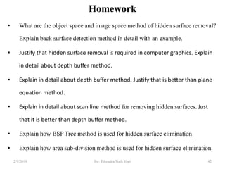 Homework
• What are the object space and image space method of hidden surface removal?
Explain back surface detection method in detail with an example.
• Justify that hidden surface removal is required in computer graphics. Explain
in detail about depth buffer method.
• Explain in detail about depth buffer method. Justify that is better than plane
equation method.
• Explain in detail about scan line method for removing hidden surfaces. Just
that it is better than depth buffer method.
• Explain how BSP Tree method is used for hidden surface elimination
• Explain how area sub-division method is used for hidden surface elimination.
2/9/2019 42By: Tekendra Nath Yogi
 