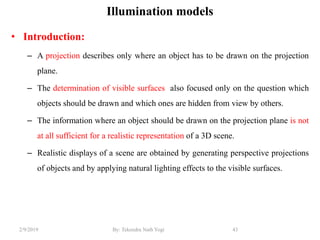 Illumination models
• Introduction:
– A projection describes only where an object has to be drawn on the projection
plane.
– The determination of visible surfaces also focused only on the question which
objects should be drawn and which ones are hidden from view by others.
– The information where an object should be drawn on the projection plane is not
at all sufficient for a realistic representation of a 3D scene.
– Realistic displays of a scene are obtained by generating perspective projections
of objects and by applying natural lighting effects to the visible surfaces.
43By: Tekendra Nath Yogi2/9/2019
 