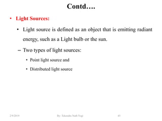 Contd….
• Light Sources:
• Light source is defined as an object that is emitting radiant
energy, such as a Light bulb or the sun.
– Two types of light sources:
• Point light source and
• Distributed light source
45By: Tekendra Nath Yogi2/9/2019
 
