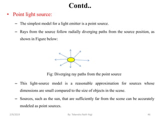 Contd..
• Point light source:
– The simplest model for a light emitter is a point source.
– Rays from the source follow radially diverging paths from the source position, as
shown in Figure below:
– This light-source model is a reasonable approximation for sources whose
dimensions are small compared to the size of objects in the scene.
– Sources, such as the sun, that are sufficiently far from the scene can be accurately
modeled as point sources.
Fig: Diverging ray paths from the point source
2/9/2019 46By: Tekendra Nath Yogi
 