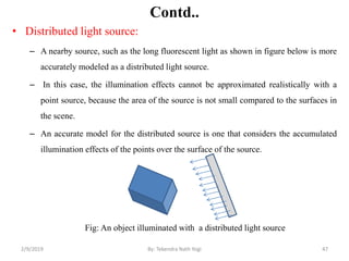 Contd..
• Distributed light source:
– A nearby source, such as the long fluorescent light as shown in figure below is more
accurately modeled as a distributed light source.
– In this case, the illumination effects cannot be approximated realistically with a
point source, because the area of the source is not small compared to the surfaces in
the scene.
– An accurate model for the distributed source is one that considers the accumulated
illumination effects of the points over the surface of the source.
Fig: An object illuminated with a distributed light source
2/9/2019 47By: Tekendra Nath Yogi
 