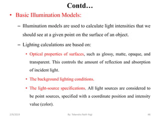 Contd…
• Basic Illumination Models:
– Illumination models are used to calculate light intensities that we
should see at a given point on the surface of an object.
– Lighting calculations are based on:
• Optical properties of surfaces, such as glossy, matte, opaque, and
transparent. This controls the amount of reflection and absorption
of incident light.
• The background lighting conditions.
• The light-source specifications. All light sources are considered to
be point sources, specified with a coordinate position and intensity
value (color).
2/9/2019 48By: Tekendra Nath Yogi
 