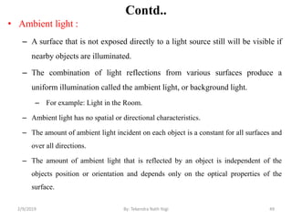 Contd..
• Ambient light :
– A surface that is not exposed directly to a light source still will be visible if
nearby objects are illuminated.
– The combination of light reflections from various surfaces produce a
uniform illumination called the ambient light, or background light.
– For example: Light in the Room.
– Ambient light has no spatial or directional characteristics.
– The amount of ambient light incident on each object is a constant for all surfaces and
over all directions.
– The amount of ambient light that is reflected by an object is independent of the
objects position or orientation and depends only on the optical properties of the
surface.
2/9/2019 49By: Tekendra Nath Yogi
 