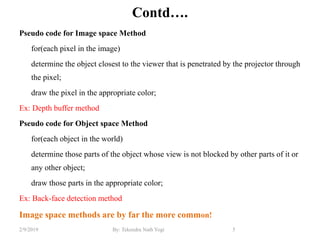 Contd….
Pseudo code for Image space Method
for(each pixel in the image)
determine the object closest to the viewer that is penetrated by the projector through
the pixel;
draw the pixel in the appropriate color;
Ex: Depth buffer method
Pseudo code for Object space Method
for(each object in the world)
determine those parts of the object whose view is not blocked by other parts of it or
any other object;
draw those parts in the appropriate color;
Ex: Back-face detection method
Image space methods are by far the more common!
5By: Tekendra Nath Yogi2/9/2019
 