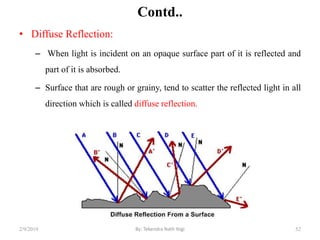 Contd..
• Diffuse Reflection:
– When light is incident on an opaque surface part of it is reflected and
part of it is absorbed.
– Surface that are rough or grainy, tend to scatter the reflected light in all
direction which is called diffuse reflection.
2/9/2019 52By: Tekendra Nath Yogi
 