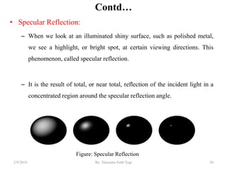 Contd…
• Specular Reflection:
– When we look at an illuminated shiny surface, such as polished metal,
we see a highlight, or bright spot, at certain viewing directions. This
phenomenon, called specular reflection.
– It is the result of total, or near total, reflection of the incident light in a
concentrated region around the specular reflection angle.
2/9/2019 58
Figure: Specular Reflection
By: Tekendra Nath Yogi
 