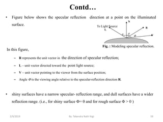 Contd…
• Figure below shows the specular reflection direction at a point on the illuminated
surface.
In this figure,
– R represents the unit vector in the direction of specular reflection;
– L – unit vector directed toward the point light source;
– V – unit vector pointing to the viewer from the surface position;
– Angle  is the viewing angle relative to the specular-reflection direction R.
• shiny surfaces have a narrow specular- reflection range, and dull surfaces have a wider
reflection range. (i.e., for shiny surface = 0 and for rough surface  > 0 )
Fig. : Modeling specular reflection.
N
L
To Light Source
 
R
V
2/9/2019 59By: Tekendra Nath Yogi
 