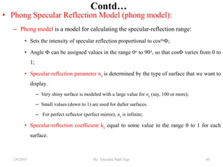 Contd…
• Phong Specular Reflection Model (phong model):
– Phong model is a model for calculating the specular-reflection range:
• Sets the intensity of specular reflection proportional to cosns;
• Angle  can be assigned values in the range 0o to 90o, so that cos varies from 0 to
1;
• Specular-reflection parameter ns is determined by the type of surface that we want to
display.
– Very shiny surface is modeled with a large value for ns (say, 100 or more);
– Small values (down to 1) are used for duller surfaces.
– For perfect reflector (perfect mirror), ns is infinite;
• Specular-reflection coefficient ks equal to some value in the range 0 to 1 for each
surface.
2/9/2019 60By: Tekendra Nath Yogi
 