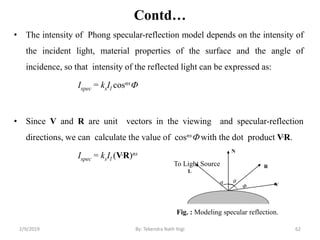 Contd…
• The intensity of Phong specular-reflection model depends on the intensity of
the incident light, material properties of the surface and the angle of
incidence, so that intensity of the reflected light can be expressed as:
Ispec = ksIl cosns
• Since V and R are unit vectors in the viewing and specular-reflection
directions, we can calculate the value of cosns with the dot product V.R.
Ispec = ksIl (V.R)ns
Fig. : Modeling specular reflection.
N
L
To Light Source
 
R
V
2/9/2019 62By: Tekendra Nath Yogi
 