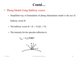 Contd…
• Phong Model Using Halfway vector:
– Simplified way of formulation of phong illumination model is the use of
halfway vector H.
– The halfway vector H = (L + V)/|(L + V)|
– The intensity for the specular reflection is:
Ispec = ksIl (N.H)ns
2/9/2019 63By: Tekendra Nath Yogi
 