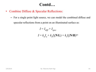 Contd…
• Combine Diffuse & Specular Reflections:
– For a single point light source, we can model the combined diffuse and
specular reflections from a point on an illuminated surface as:
I = Idiff + Ispec
I = kaIa + kdIl(N.L) + ksIl(N.H)ns
2/9/2019 64By: Tekendra Nath Yogi
 