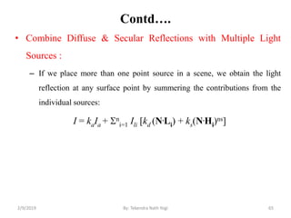 Contd….
• Combine Diffuse & Secular Reflections with Multiple Light
Sources :
– If we place more than one point source in a scene, we obtain the light
reflection at any surface point by summering the contributions from the
individual sources:
I = kaIa + n
i=1 Ili [kd (N.Li) + ks(N.Hi)ns]
2/9/2019 65By: Tekendra Nath Yogi
 