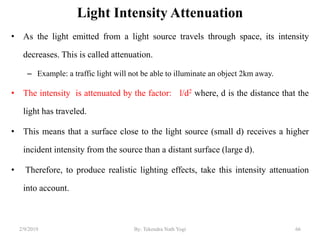 Light Intensity Attenuation
• As the light emitted from a light source travels through space, its intensity
decreases. This is called attenuation.
– Example: a traffic light will not be able to illuminate an object 2km away.
• The intensity is attenuated by the factor: l/d2 where, d is the distance that the
light has traveled.
• This means that a surface close to the light source (small d) receives a higher
incident intensity from the source than a distant surface (large d).
• Therefore, to produce realistic lighting effects, take this intensity attenuation
into account.
2/9/2019 66By: Tekendra Nath Yogi
 