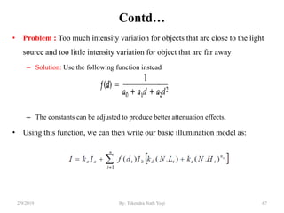 Contd…
• Problem : Too much intensity variation for objects that are close to the light
source and too little intensity variation for object that are far away
– Solution: Use the following function instead
– The constants can be adjusted to produce better attenuation effects.
• Using this function, we can then write our basic illumination model as:
2/9/2019 67By: Tekendra Nath Yogi
 