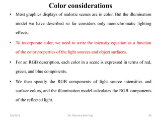 Color considerations
• Most graphics displays of realistic scenes are in color. But the illumination
model we have described so far considers only monochromatic lighting
effects.
• To incorporate color, we need to write the intensity equation as a function
of the color properties of the light sources and object surfaces.
• For an RGB description, each color in a scene is expressed in terms of red,
green, and blue components.
• We then specify the RGB components of light source intensities and
surface colors, and the illumination model calculates the RGB components
of the reflected light.
2/9/2019 68By: Tekendra Nath Yogi
 