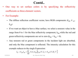 Contd..
• One way to set surface colors is by specifying the reflectivity
coefficients as three-element vectors.
• For Example:
– The diffuse reflection coefficient vector, have RGB components (kdR, k dC,
kdB).
– If we want an object to have a blue surface, we select a nonzero value in the
range from 0 to 1 for the blue reflectivity component, kdB while the red and
green reflectivity components are set to zero (kdR = kdG = 0).
– Any nonzero red or green components in the incident light are absorbed,
and only the blue component is reflected. The intensity calculation for this
example reduces to the single Expression:
2/9/2019 69By: Tekendra Nath Yogi
 
