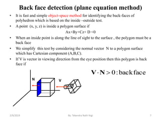 Back face detection (plane equation method)
• It is fast and simple object-space method for identifying the back-faces of
polyhedron which is based on the inside –outside test.
• A point (x, y, z) is inside a polygon surface if
Ax+By+Cz+ D <0
• When an inside point is along the line of sight to the surface , the polygon must be a
back face
• We simplify this test by considering the normal vector N to a polygon surface
which has Cartesian component (A,B,C).
• If V is vector in viewing direction from the eye position then this polygon is back
face if
2/9/2019 7
faceback:0NV
VN
By: Tekendra Nath Yogi
 