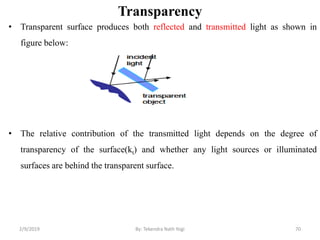 Transparency
• Transparent surface produces both reflected and transmitted light as shown in
figure below:
• The relative contribution of the transmitted light depends on the degree of
transparency of the surface(kt) and whether any light sources or illuminated
surfaces are behind the transparent surface.
2/9/2019 70By: Tekendra Nath Yogi
 