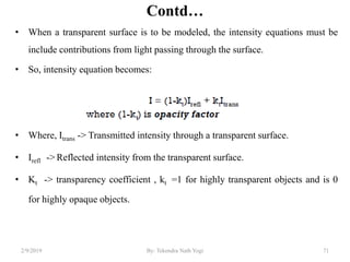 Contd…
• When a transparent surface is to be modeled, the intensity equations must be
include contributions from light passing through the surface.
• So, intensity equation becomes:
• Where, Itrans -> Transmitted intensity through a transparent surface.
• Irefl -> Reflected intensity from the transparent surface.
• Kt -> transparency coefficient , kt =1 for highly transparent objects and is 0
for highly opaque objects.
2/9/2019 By: Tekendra Nath Yogi 71
 