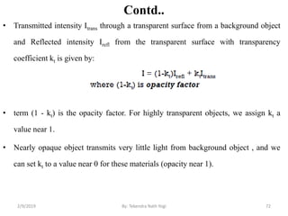 Contd..
• Transmitted intensity Itrans through a transparent surface from a background object
and Reflected intensity Irefl from the transparent surface with transparency
coefficient kt is given by:
• term (1 - kt) is the opacity factor. For highly transparent objects, we assign kt a
value near 1.
• Nearly opaque object transmits very little light from background object , and we
can set kt to a value near 0 for these materials (opacity near 1).
2/9/2019 72By: Tekendra Nath Yogi
 