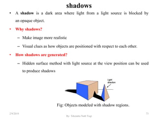 shadows
• A shadow is a dark area where light from a light source is blocked by
an opaque object.
• Why shadows?
– Make image more realistic
– Visual clues as how objects are positioned with respect to each other.
• How shadows are generated?
– Hidden surface method with light source at the view position can be used
to produce shadows
Fig: Objects modeled with shadow regions.
2/9/2019 73
By: Tekendra Nath Yogi
 