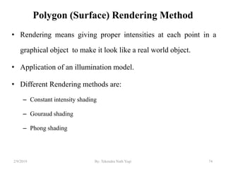 Polygon (Surface) Rendering Method
• Rendering means giving proper intensities at each point in a
graphical object to make it look like a real world object.
• Application of an illumination model.
• Different Rendering methods are:
– Constant intensity shading
– Gouraud shading
– Phong shading
2/9/2019 74By: Tekendra Nath Yogi
 