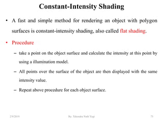 Constant-Intensity Shading
• A fast and simple method for rendering an object with polygon
surfaces is constant-intensity shading, also called flat shading.
• Procedure
– take a point on the object surface and calculate the intensity at this point by
using a illumination model.
– All points over the surface of the object are then displayed with the same
intensity value.
– Repeat above procedure for each object surface.
2/9/2019 75By: Tekendra Nath Yogi
 