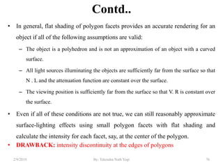 Contd..
• In general, flat shading of polygon facets provides an accurate rendering for an
object if all of the following assumptions are valid:
– The object is a polyhedron and is not an approximation of an object with a curved
surface.
– All light sources illuminating the objects are sufficiently far from the surface so that
N . L and the attenuation function are constant over the surface.
– The viewing position is sufficiently far from the surface so that V. R is constant over
the surface.
• Even if all of these conditions are not true, we can still reasonably approximate
surface-lighting effects using small polygon facets with flat shading and
calculate the intensity for each facet, say, at the center of the polygon.
• DRAWBACK: intensity discontinuity at the edges of polygons
2/9/2019 76By: Tekendra Nath Yogi
 