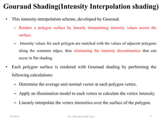 Gouraud Shading(Intensity Interpolation shading)
• This intensity-interpolation scheme, developed by Gouraud.
– Renders a polygon surface by linearly interpolating intensity values across the
surface.
– Intensity values for each polygon are matched with the values of adjacent polygons
along the common edges, thus eliminating the intensity discontinuities that can
occur in flat shading.
• Each polygon surface is rendered with Gouraud shading by performing the
following calculations:
– Determine the average unit normal vector at each polygon vertex.
– Apply an illumination model to each vertex to calculate the vertex intensity.
– Linearly interpolate the vertex intensities over the surface of the polygon.
2/9/2019 77By: Tekendra Nath Yogi
 