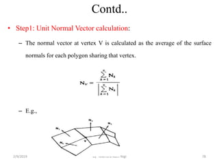 Contd..
• Step1: Unit Normal Vector calculation:
– The normal vector at vertex V is calculated as the average of the surface
normals for each polygon sharing that vertex.
– E.g.,
2/9/2019 78By: Tekendra Nath Yogi
 