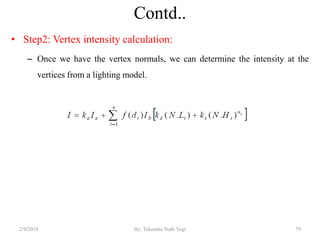 Contd..
• Step2: Vertex intensity calculation:
– Once we have the vertex normals, we can determine the intensity at the
vertices from a lighting model.
2/9/2019 79By: Tekendra Nath Yogi
 