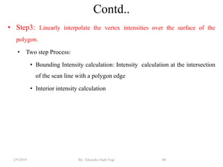 Contd..
• Step3: Linearly interpolate the vertex intensities over the surface of the
polygon.
• Two step Process:
• Bounding Intensity calculation: Intensity calculation at the intersection
of the scan line with a polygon edge
• Interior intensity calculation
2/9/2019 80By: Tekendra Nath Yogi
 