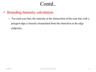 Contd..
• Bounding Intensity calculation:
– For each scan line, the intensity at the intersection of the scan line with a
polygon edge is linearly interpolated from the intensities at the edge
endpoints.
2/9/2019 81By: Tekendra Nath Yogi
 