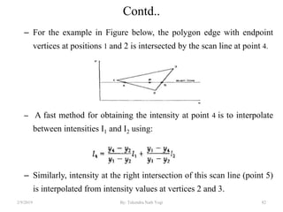 Contd..
– For the example in Figure below, the polygon edge with endpoint
vertices at positions 1 and 2 is intersected by the scan line at point 4.
– A fast method for obtaining the intensity at point 4 is to interpolate
between intensities I1 and I2 using:
– Similarly, intensity at the right intersection of this scan line (point 5)
is interpolated from intensity values at vertices 2 and 3.
2/9/2019 82By: Tekendra Nath Yogi
 