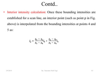 Contd..
• Interior intensity calculation: Once these bounding intensities are
established for a scan line, an interior point (such as point p in Fig.
above) is interpolated from the bounding intensities at points 4 and
5 as:
2/9/2019 83By: Tekendra Nath Yogi
 