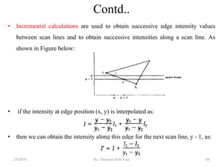 Contd..
• Incremental calculations are used to obtain successive edge intensity values
between scan lines and to obtain successive intensities along a scan line. As
shown in Figure below:
• if the intensity at edge position (x, y) is interpolated as:
• then we can obtain the intensity along this edge for the next scan line, y - 1, as:
2/9/2019 84By: Tekendra Nath Yogi
 